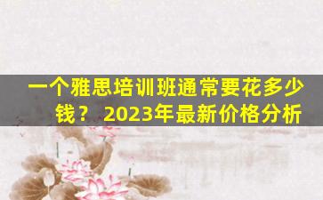 一个雅思培训班通常要花多少钱？ 2023年最新价格分析